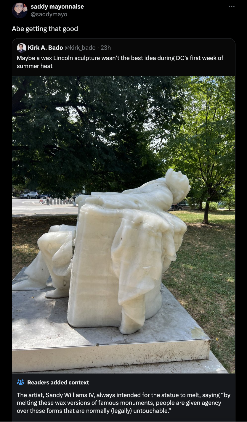 Abraham Lincoln Statue - saddy mayonnaise Abe getting that good Kirk A. Bado kick bado 23h Maybe a wax Lincoln sculpture wasn't the best idea during Dc's first week of summer heat Readers added context The artist, Sandy Williams Iv, always intended for th